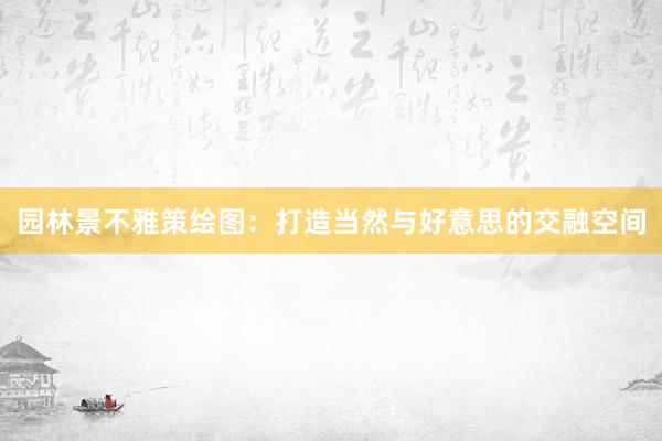 园林景不雅策绘图：打造当然与好意思的交融空间