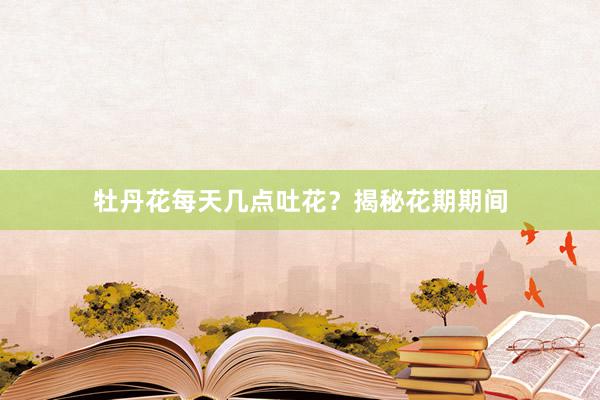 牡丹花每天几点吐花？揭秘花期期间